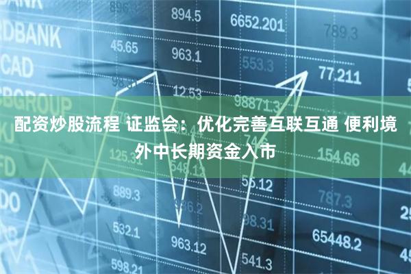配资炒股流程 证监会：优化完善互联互通 便利境外中长期资金入市
