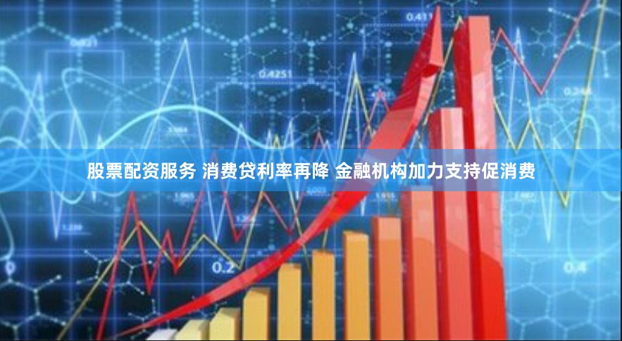 股票配资服务 消费贷利率再降 金融机构加力支持促消费