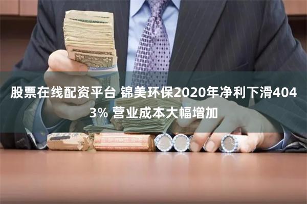 股票在线配资平台 锦美环保2020年净利下滑4043% 营业成本大幅增加