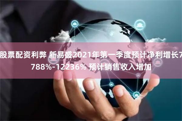 股票配资利弊 新易盛2021年第一季度预计净利增长7788%-12236% 预计销售收入增加