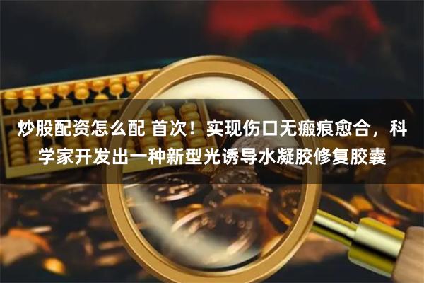 炒股配资怎么配 首次！实现伤口无瘢痕愈合，科学家开发出一种新型光诱导水凝胶修复胶囊