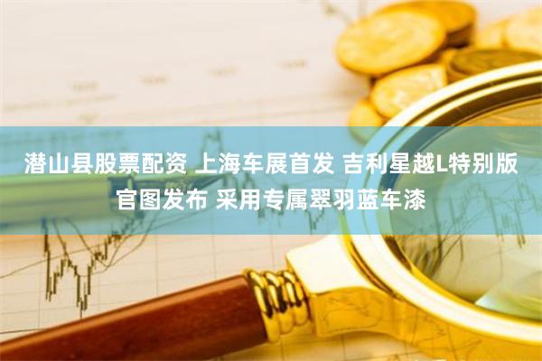 潜山县股票配资 上海车展首发 吉利星越L特别版官图发布 采用专属翠羽蓝车漆