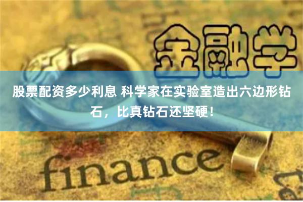 股票配资多少利息 科学家在实验室造出六边形钻石，比真钻石还坚硬！