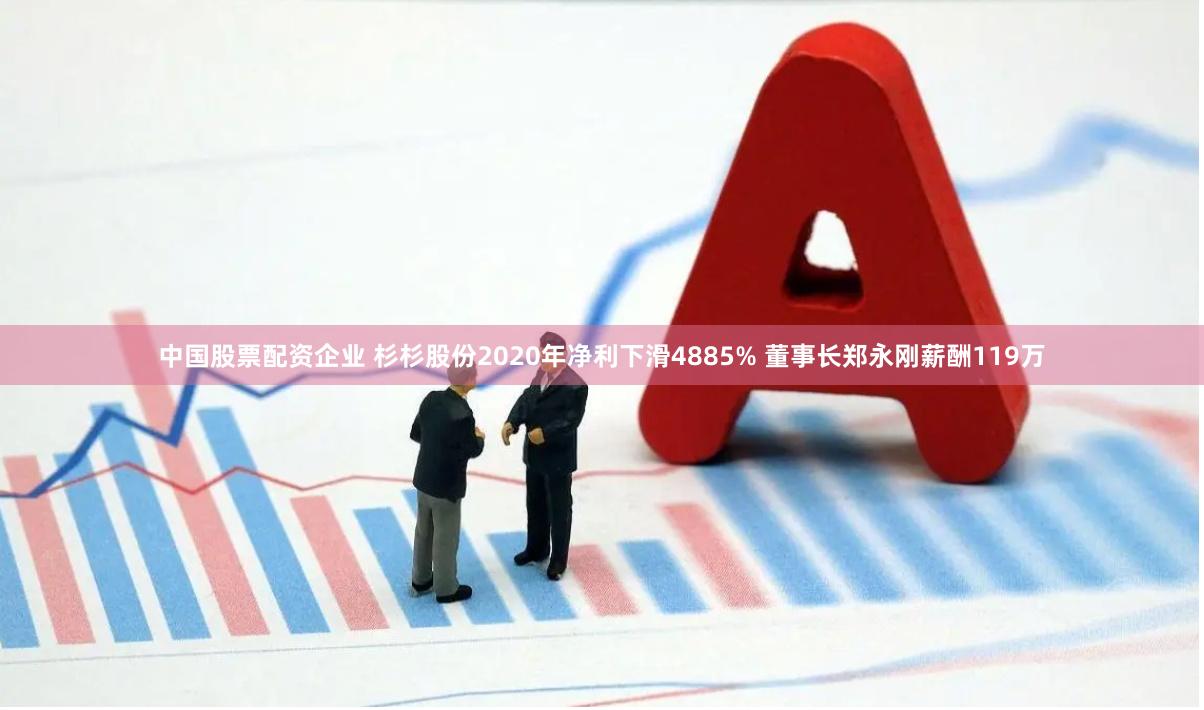 中国股票配资企业 杉杉股份2020年净利下滑4885% 董事长郑永刚薪酬119万