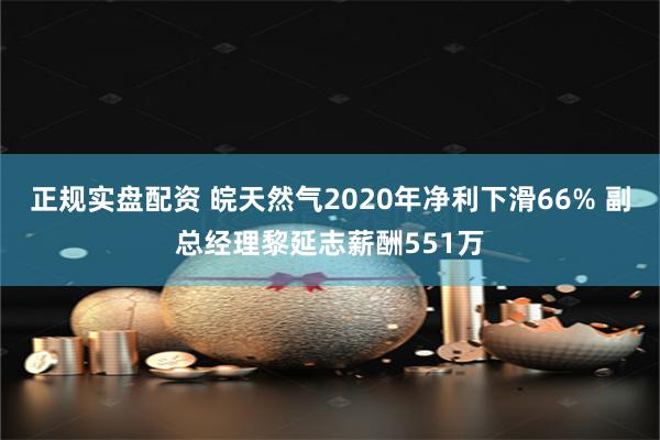正规实盘配资 皖天然气2020年净利下滑66% 副总经理黎延志薪酬551万
