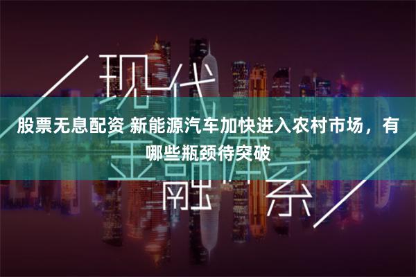 股票无息配资 新能源汽车加快进入农村市场，有哪些瓶颈待突破