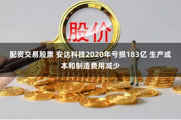 配资交易股票 安达科技2020年亏损183亿 生产成本和制造费用减少