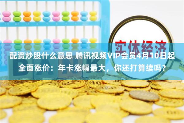 配资炒股什么意思 腾讯视频VIP会员4月10日起全面涨价：年卡涨幅最大，你还打算续吗？