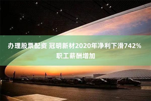 办理股票配资 冠明新材2020年净利下滑742% 职工薪酬增加