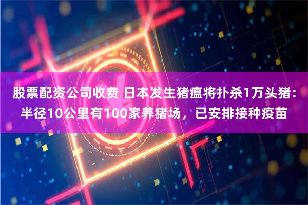 股票配资公司收费 日本发生猪瘟将扑杀1万头猪：半径10公里有100家养猪场，已安排接种疫苗