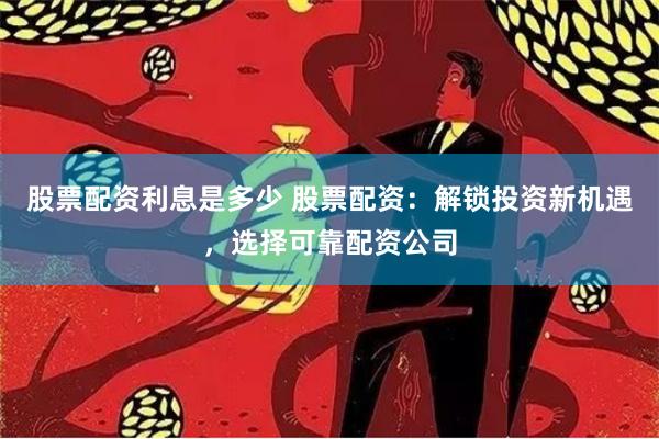 股票配资利息是多少 股票配资：解锁投资新机遇，选择可靠配资公司