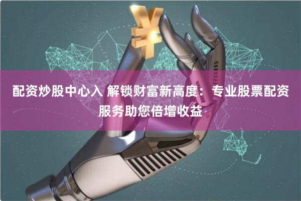 配资炒股中心入 解锁财富新高度：专业股票配资服务助您倍增收益