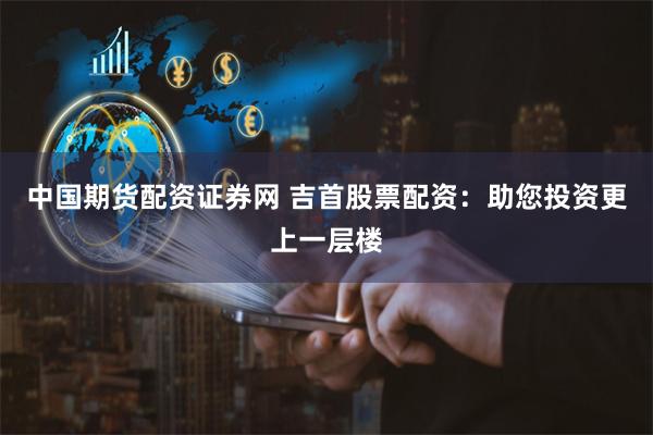 中国期货配资证券网 吉首股票配资：助您投资更上一层楼