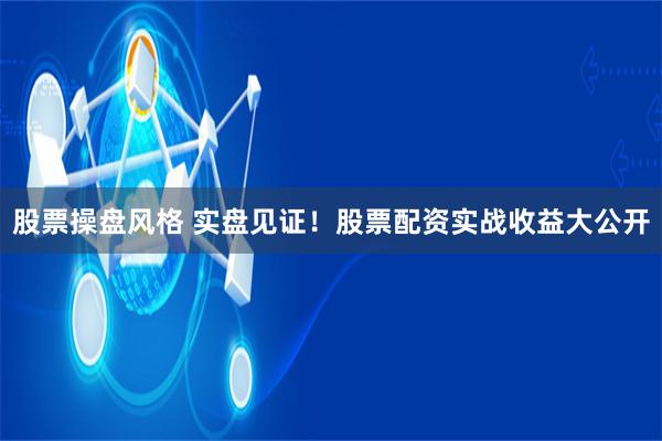 股票操盘风格 实盘见证！股票配资实战收益大公开
