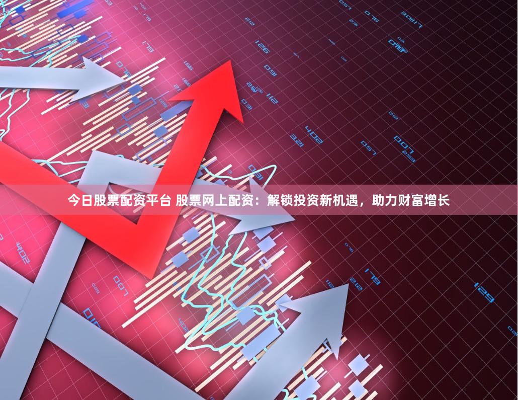 今日股票配资平台 股票网上配资：解锁投资新机遇，助力财富增长