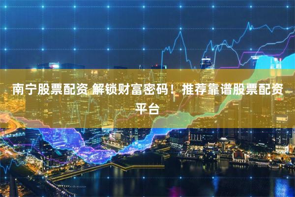 南宁股票配资 解锁财富密码！推荐靠谱股票配资平台