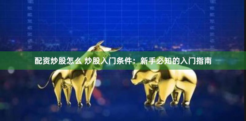 配资炒股怎么 炒股入门条件：新手必知的入门指南