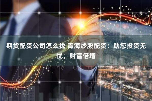 期货配资公司怎么找 青海炒股配资：助您投资无忧，财富倍增
