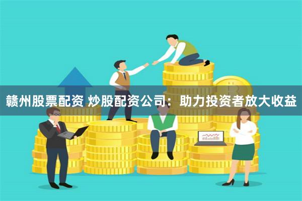 赣州股票配资 炒股配资公司：助力投资者放大收益