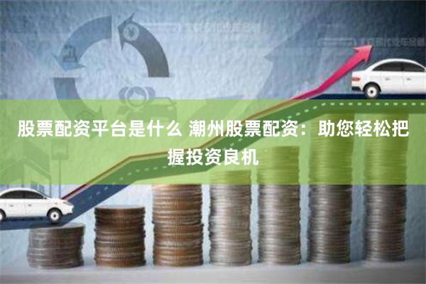 股票配资平台是什么 潮州股票配资：助您轻松把握投资良机