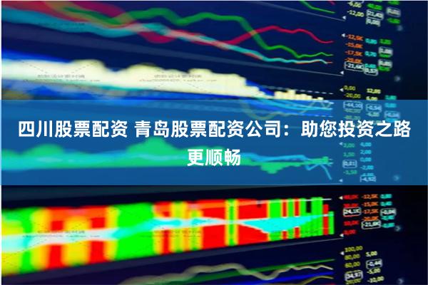 四川股票配资 青岛股票配资公司：助您投资之路更顺畅