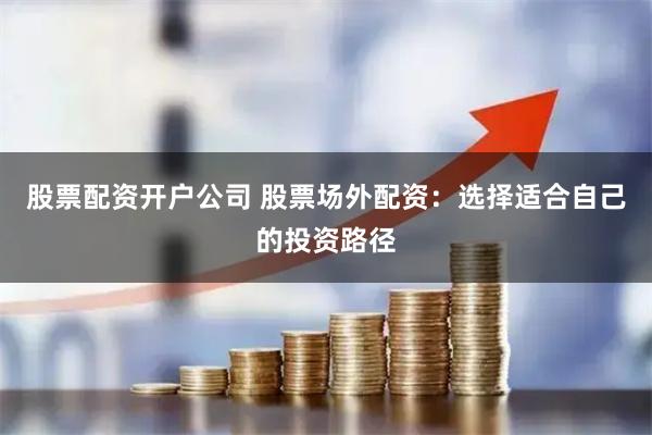 股票配资开户公司 股票场外配资：选择适合自己的投资路径