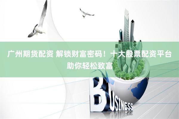 广州期货配资 解锁财富密码！十大股票配资平台助你轻松致富