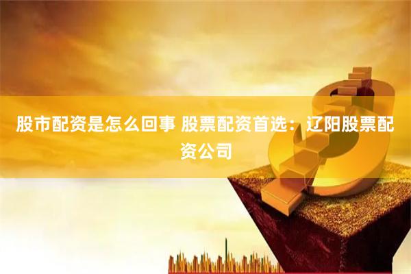 股市配资是怎么回事 股票配资首选：辽阳股票配资公司