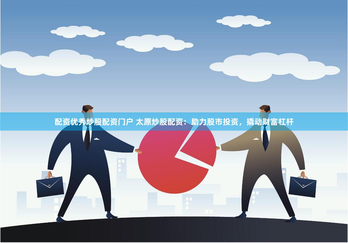 配资优秀炒股配资门户 太原炒股配资：助力股市投资，撬动财富杠杆